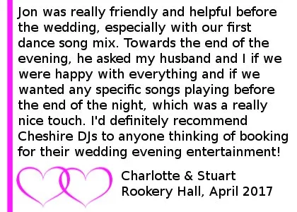 Rookery Hall Wedding Review 2017 - Cheshire DJs provided a great service for us on our wedding day - Jon was really friendly and helpful before the wedding, especially with our first dance song mix. He helped get the party going by encouraging people to get up on the dance floor and played a good variety of music throughout the evening. Towards the end of the evening, he asked my husband and I if we were happy with everything and if we wanted any specific songs playing before the end of the night, which was a really nice touch. I'd definitely recommend Cheshire DJs to anyone thinking of booking for their wedding evening entertainment. Rookery Hall Wedding DJ